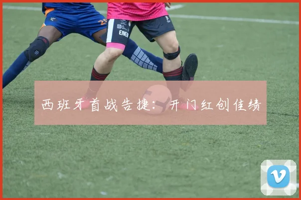 西班牙首战告捷：开门红创佳绩