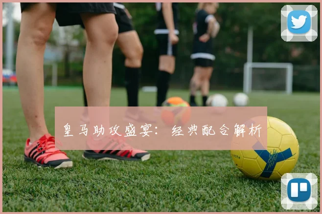 皇马助攻盛宴：经典配合解析