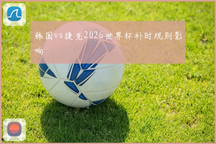 韩国vs捷克2026世界杯补时规则影响