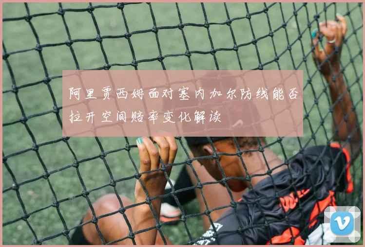 阿里贾西姆面对塞内加尔防线能否拉开空间赔率变化解读