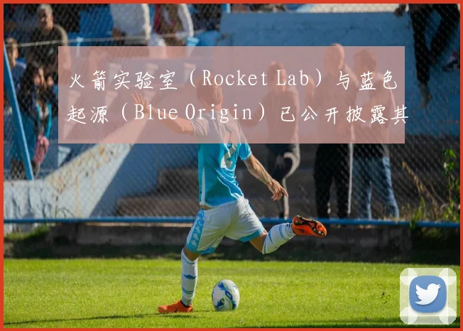 火箭实验室（Rocket Lab）与蓝色起源（Blue Origin）已公开披露其方案