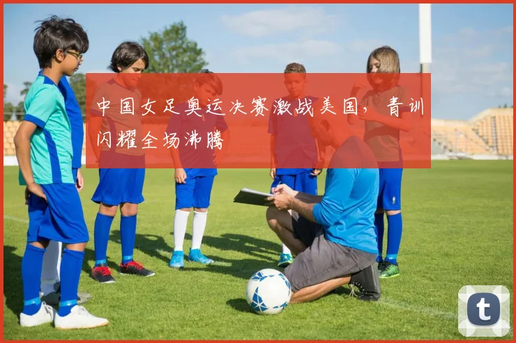 中国女足奥运决赛激战美国，青训闪耀全场沸腾