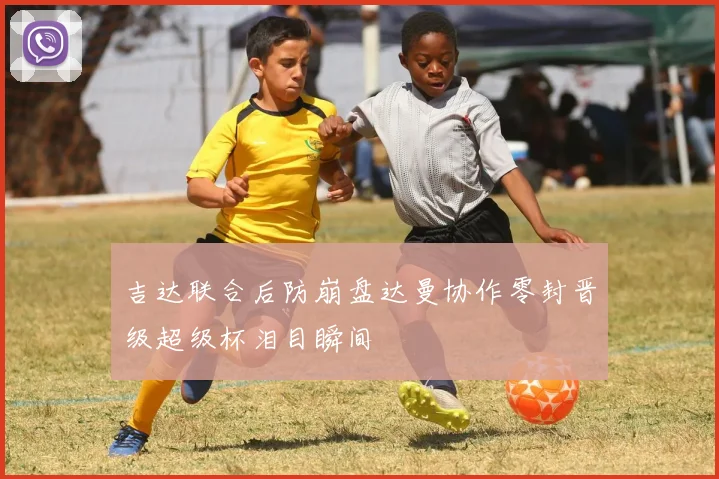 吉达联合后防崩盘达曼协作零封晋级超级杯泪目瞬间