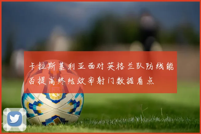 卡拉斯基利亚面对英格兰队防线能否提高终结效率射门数据看点