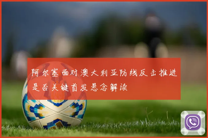 阿尔塞面对澳大利亚防线反击推进是否关键首发悬念解读