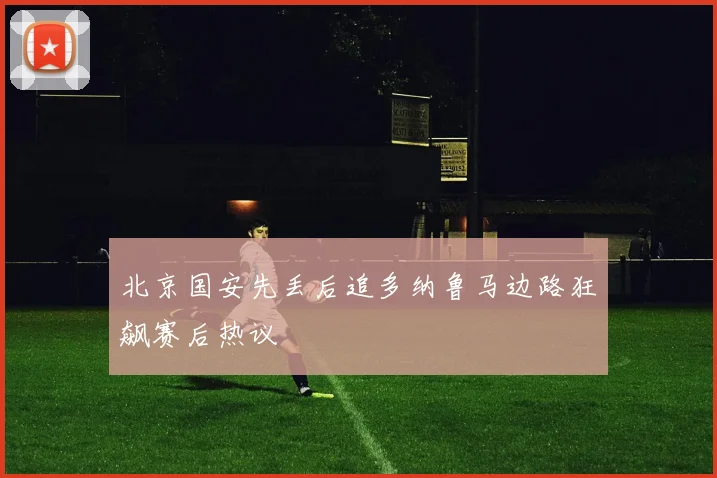 北京国安先丢后追多纳鲁马边路狂飙赛后热议
