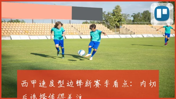 西甲速度型边锋新赛季看点：内切后选择值得关注