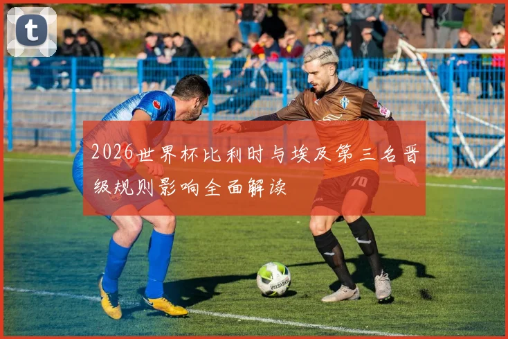 2026世界杯比利时与埃及第三名晋级规则影响全面解读