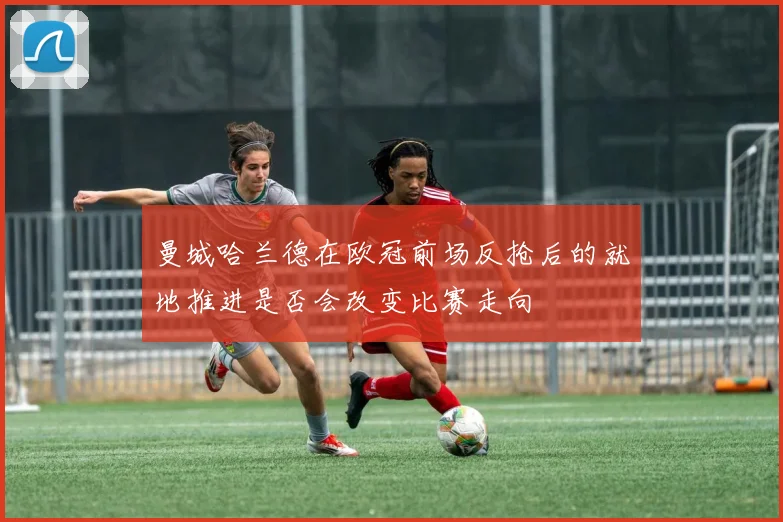 曼城哈兰德在欧冠前场反抢后的就地推进是否会改变比赛走向