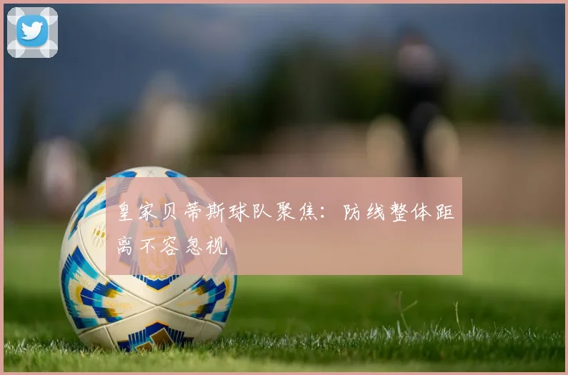 皇家贝蒂斯球队聚焦：防线整体距离不容忽视