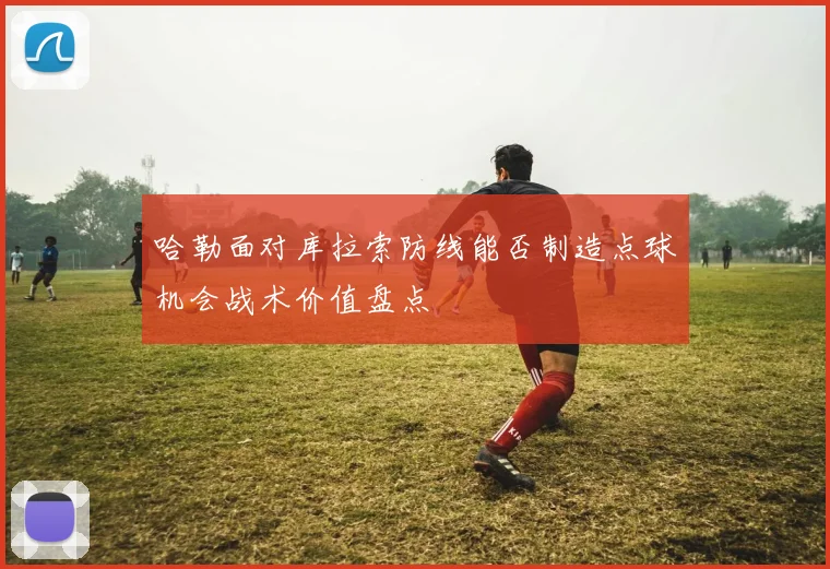哈勒面对库拉索防线能否制造点球机会战术价值盘点