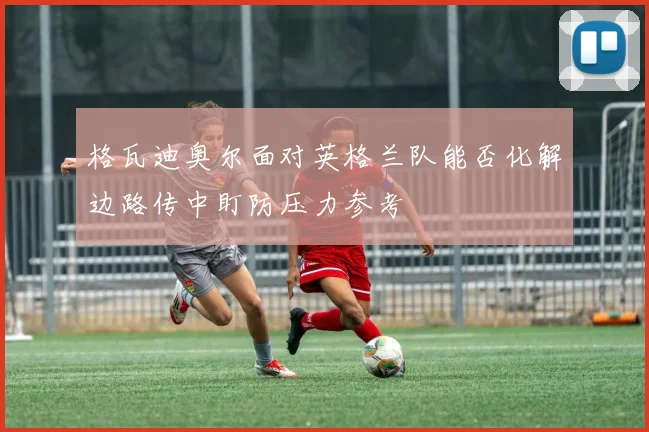 格瓦迪奥尔面对英格兰队能否化解边路传中盯防压力参考