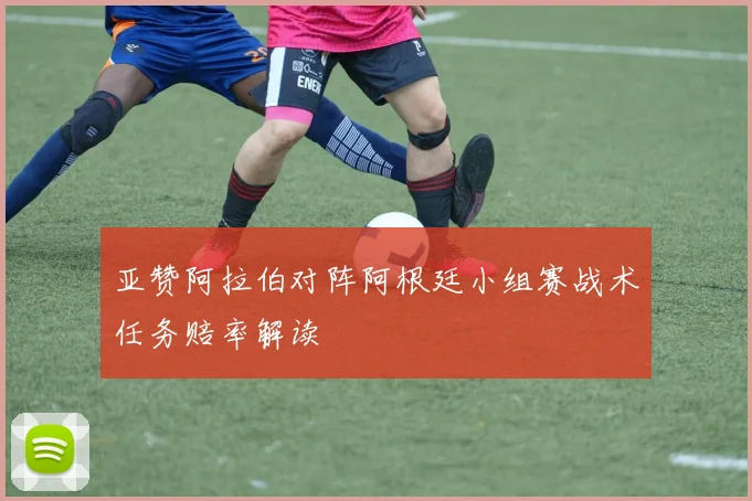 亚赞阿拉伯对阵阿根廷小组赛战术任务赔率解读