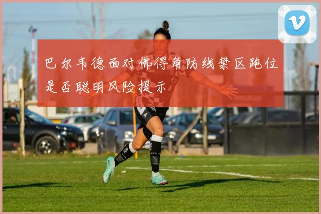 巴尔韦德面对佛得角防线禁区跑位是否聪明风险提示
