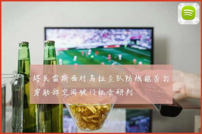 塔瓦雷斯面对乌拉圭队防线能否打穿肋部空间破门机会研判