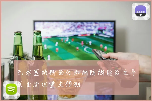 巴尔塞纳斯面对加纳防线能否主导反击进攻重点预测