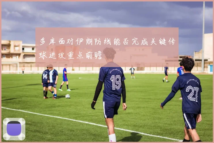 多库面对伊朗防线能否完成关键传球进攻重点前瞻