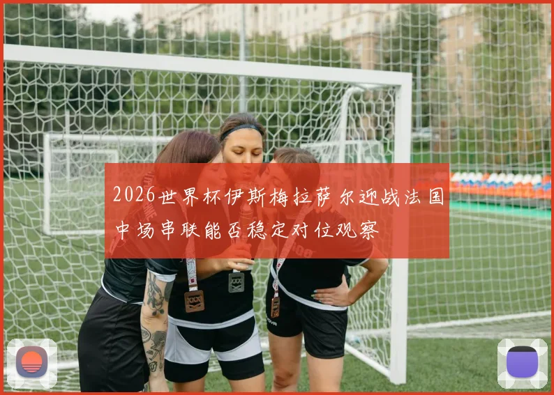 2026世界杯伊斯梅拉萨尔迎战法国中场串联能否稳定对位观察