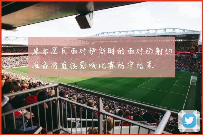 库尔图瓦面对伊朗时的面对远射的准备将直接影响比赛防守结果