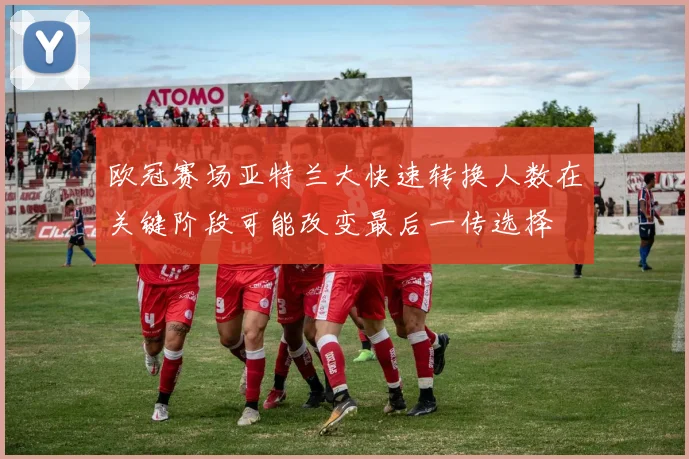 欧冠赛场亚特兰大快速转换人数在关键阶段可能改变最后一传选择