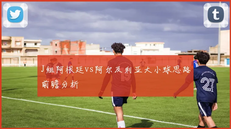 J组阿根廷vs阿尔及利亚大小球思路前瞻分析